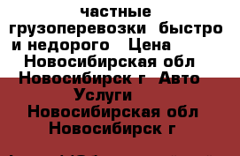  частные грузоперевозки. быстро и недорого › Цена ­ 400 - Новосибирская обл., Новосибирск г. Авто » Услуги   . Новосибирская обл.,Новосибирск г.